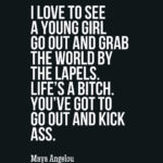 I love to see a young girl go out and grab the world by the lapels. Life’s a bitch. You’ve got to go out and kick ass.