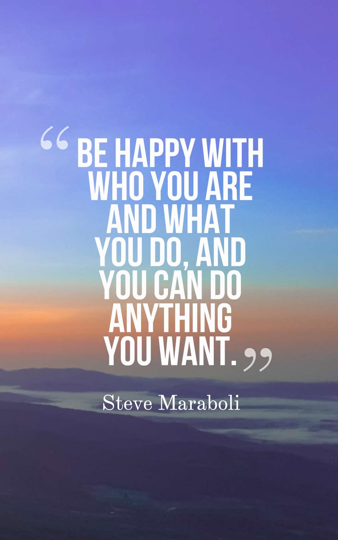 Be happy with who you are and what you do and you can do anything you want.