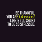 Be thankful, you are blessed. Life is too short to be so stressed.