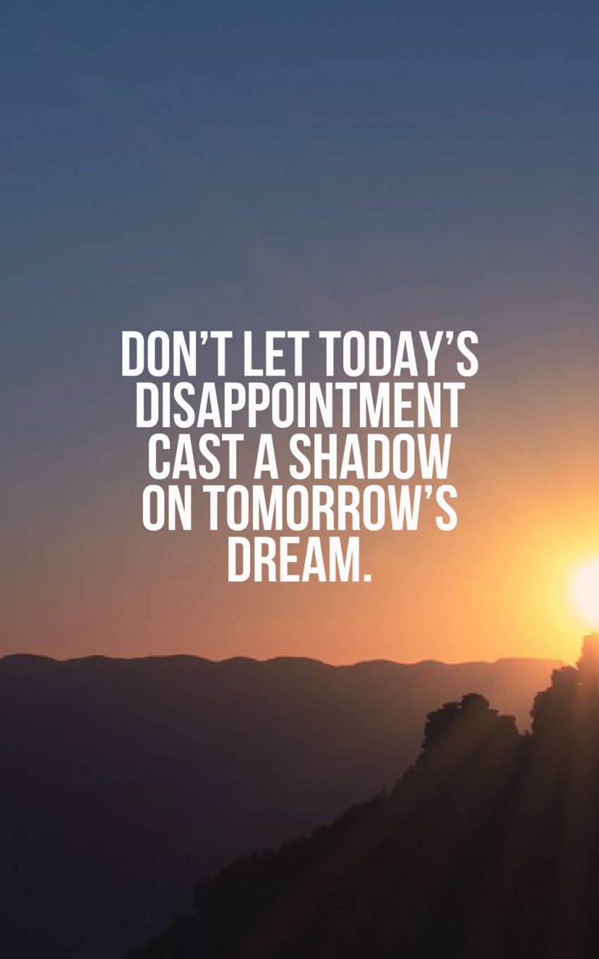 Don’t let today’s disappointment cast a shadow on tomorrow’s dream.